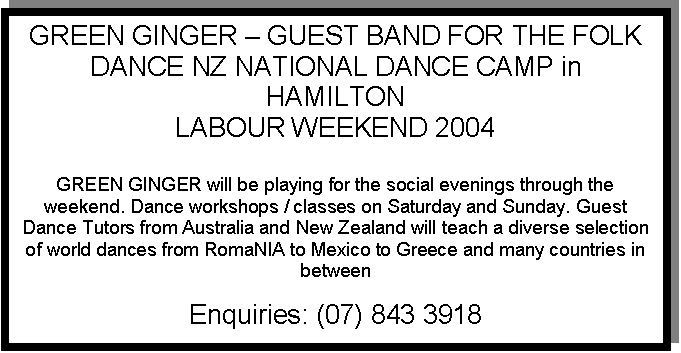 Text Box: GREEN GINGER - GUEST BAND FOR THE FOLK DANCE NZ NATIONAL DANCE CAMP in HAMILTON
LABOUR WEEKEND 2004

GREEN GINGER will be playing for the social evenings through the weekend. Dance workshops / classes on Saturday and Sunday. Guest Dance Tutors from Australia and New Zealand will teach a diverse selection of world dances from RomaNIA to Mexico to Greece and many countries in between

Enquiries: (07) 843 3918
